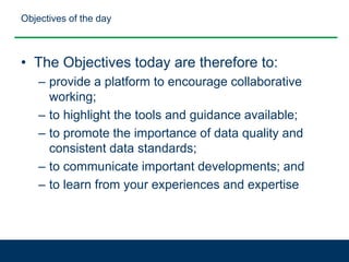 Objectives of the day
• The Objectives today are therefore to:
– provide a platform to encourage collaborative
working;
– to highlight the tools and guidance available;
– to promote the importance of data quality and
consistent data standards;
– to communicate important developments; and
– to learn from your experiences and expertise
 