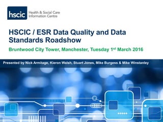HSCIC / ESR Data Quality and Data
Standards Roadshow
Bruntwood City Tower, Manchester, Tuesday 1st March 2016
Presented by Nick Armitage, Kieron Walsh, Stuart Jones, Mike Burgess & Mike Winstanley
 