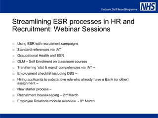 Streamlining ESR processes in HR and
Recruitment: Webinar Sessions
o Using ESR with recruitment campaigns
o Standard references via IAT
o Occupational Health and ESR
o OLM – Self Enrolment on classroom courses
o Transferring ‘stat & mand’ competencies via IAT –
o Employment checklist including DBS –
o Hiring applicants to substantive role who already have a Bank (or other)
assignment –
o New starter process –
o Recruitment housekeeping – 2nd March
o Employee Relations module overview - 9th March
 