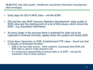 14:25 NHS Jobs data quality / Healthcare recruitment information development
(Nick Armitage);
• Early days for DQ in NHS Jobs – not like ESR!
• DQ and the new NHS Vacancy Statistics development, data quality in
NHS Jobs and the starting point of a lot of DQ issues, which cross into
ESR – e.g. Equalities information
• At every stage in the process there is potential for data not to be
captured or entered correctly, ripples down the system and feeds ESR
• Close down Vacancies on ESR, Establishment FTE value – found one that
is actually an Employee Number.
– ESR is the key data source – other systems / processes feed ESR and
ESR data is used to make decisions etc.
– It is everyone’s responsibility to ensure data is on ESR – not just for
vacancies, links to other sections
124
 
