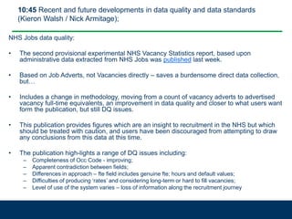 10:45 Recent and future developments in data quality and data standards
(Kieron Walsh / Nick Armitage);
NHS Jobs data quality:
• The second provisional experimental NHS Vacancy Statistics report, based upon
administrative data extracted from NHS Jobs was published last week.
• Based on Job Adverts, not Vacancies directly – saves a burdensome direct data collection,
but…
• Includes a change in methodology, moving from a count of vacancy adverts to advertised
vacancy full-time equivalents, an improvement in data quality and closer to what users want
form the publication, but still DQ issues.
• This publication provides figures which are an insight to recruitment in the NHS but which
should be treated with caution, and users have been discouraged from attempting to draw
any conclusions from this data at this time.
• The publication high-lights a range of DQ issues including:
– Completeness of Occ Code - improving;
– Apparent contradiction between fields;
– Differences in approach – fte field includes genuine fte; hours and default values;
– Difficulties of producing ‘rates’ and considering long-term or hard to fill vacancies;
– Level of use of the system varies – loss of information along the recruitment journey
 