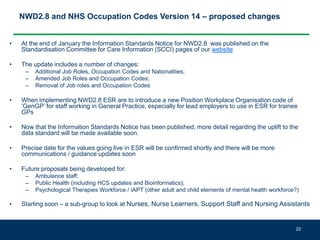 NWD2.8 and NHS Occupation Codes Version 14 – proposed changes
• At the end of January the Information Standards Notice for NWD2.8 was published on the
Standardisation Committee for Care Information (SCCI) pages of our website
• The update includes a number of changes:
– Additional Job Roles, Occupation Codes and Nationalities;
– Amended Job Roles and Occupation Codes;
– Removal of Job roles and Occupation Codes
• When implementing NWD2.8 ESR are to introduce a new Position Workplace Organisation code of
‘GenGP’ for staff working in General Practice, especially for lead employers to use in ESR for trainee
GPs
• Now that the Information Standards Notice has been published, more detail regarding the uplift to the
data standard will be made available soon.
• Precise date for the values going live in ESR will be confirmed shortly and there will be more
communications / guidance updates soon
• Future proposals being developed for:
– Ambulance staff;
– Public Health (including HCS updates and Bioinformatics);
– Psychological Therapies Workforce / IAPT (other adult and child elements of mental health workforce?)
• Starting soon – a sub-group to look at Nurses, Nurse Learners, Support Staff and Nursing Assistants
22
 