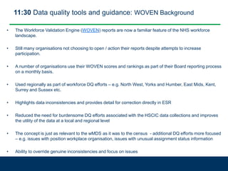 11:30 Data quality tools and guidance: WOVEN Background
• The Workforce Validation Engine (WOVEN) reports are now a familiar feature of the NHS workforce
landscape.
• Still many organisations not choosing to open / action their reports despite attempts to increase
participation.
• A number of organisations use their WOVEN scores and rankings as part of their Board reporting process
on a monthly basis.
• Used regionally as part of workforce DQ efforts – e.g. North West, Yorks and Humber, East Mids, Kent,
Surrey and Sussex etc.
• Highlights data inconsistencies and provides detail for correction directly in ESR
• Reduced the need for burdensome DQ efforts associated with the HSCIC data collections and improves
the utility of the data at a local and regional level
• The concept is just as relevant to the wMDS as it was to the census - additional DQ efforts more focused
– e.g. issues with position workplace organisation, issues with unusual assignment status information
• Ability to override genuine inconsistencies and focus on issues
 