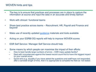 WOVEN hints and tips
• The key is to ensure that practices and processes are in place to capture the
information at source and input the data in an accurate and timely fashion
• Work with clinical / functional teams
• Share best practice across teams – Recruitment, HR, Payroll and Finance and
beyond!
• Make use of recently updated guidance materials and tools available
• Acting on your ESRBI DQ reports will help to improve WOVEN scores
• ESR Self Service / Manager Self Service should help
• Some means by which people can maximise the impact of their efforts:
– How to best handle large numbers of errors – ESR mass update facility?
– Deal with inconstancies against the lowest record count first to have the biggest impact
on your overall score
– Quick-wins e.g. equality if you have asked the questions and staff have not responded
after a sensible length of time, then it is appropriate to complete the field as ‘not stated’.
 