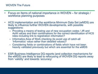 WOVEN The Future
• Focus on Items of national importance in WOVEN – for strategic /
workforce planning purposes
• HCS implementation and the workforce Minimum Data Set (wMDS) are
likely to influence further WOVEN developments, with possible
suggestions:
– Providing a means of testing use of new occupation codes / JR and
AoW values and their combinations for the correct identification of HCS
roles including link to registration information?
– Informatics Area of Work checking (to avoid use of catch-all
‘Informatics’ value rather than detailed values)?
– Considering fields or combinations of fields which have not been
heavily validated previously but which are essential for the wMDS
• ESR Business Intelligence DQ reports (and collection mechanisms for
the wMDS) are likely to lead to refocusing of WOVEN DQ reports away
from ‘validity’ and towards ‘accuracy’
 