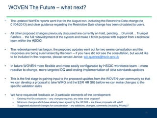 WOVEN The Future – what next?
• The updated WoVEn reports went live for the August run, including the Restrictive Date change (to
01/04/2013) and clear guidance regarding the Restrictive Date change has been circulated to users.
• All other proposed changes previously discussed are currently on hold, pending… Drumroll… Trumpet
Fanfare… the full redevelopment of the system and make it fit for purpose with support from a technical
team within the HSCIC!
• The redevelopment has begun, the proposed updates went out for two weeks consultation and the
responses are being summarised by the team – if you have did not see the consultation, but would like
to be included in the response, please contact Janice: wip.queries@hscic.gov.uk
• In future WOVEN more flexible and more easily configurable by HSCIC workforce team – more
reactive to change, more targeted DQ and testing implementation of data standards updates
• This is the first stage in gaining input to the proposed updates from the WOVEN user community so that
we can develop a proposal to take WIRG and the ESR HR SIG before we can make changes to the
specific validation rules
• We have requested feedback on 3 particular elements of the development:
– Existing WoVEn validations – any changes required, any tests to be dropped?
– Minimum changes which have already been agreed by the HR SIG – are these proposals still valid?
– Suggested additional changes for consideration – any additions, changes, comments (including Priority)?
35
 