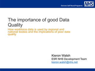 Kieron Walsh
ESR NHS Development Team
kieron.walsh@nhs.net
The importance of good Data
Quality
How workforce data is used by regional and
national bodies and the implications of poor data
quality
 