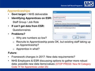 Apprenticeships
• Govt target = NHS deliverable
• Identifying Apprentices on ESR:
Staff Group / Job Role
• If can’t get data from ESR:
Questionnaires
• Problems?
o Why are numbers so low?
o Recruits to Apprenticeship posts OK, but existing staff taking up
an Apprenticeship?
o Apprentice in what?
Future:
• Framework changes in 2017: New data requirements?
• NHS Employers & ESR discussing options to gather more robust
data; possible new data items/values (STOP PRESS: New NI Category
Code ‘H’ for Apprentices under 25)
 