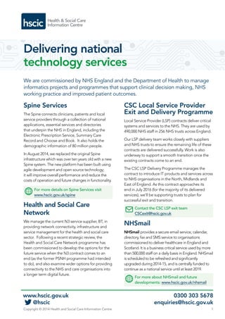Delivering national 
technology services 
We are commissioned by NHS England and the Department of Health to manage 
informatics projects and programmes that support clinical decision making, NHS 
working practice and improved patient outcomes. 
Spine Services 
The Spine connects clinicians, patients and local 
service providers through a collection of national 
applications, essential services and directories 
that underpin the NHS in England, including the 
Electronic Prescription Service, Summary Care 
Record and Choose and Book. It also holds the 
demographic information of 80 million people. 
In August 2014, we replaced the original Spine 
infrastructure which was over ten years old with a new 
Spine system. The new platform has been built using 
agile development and open source technology; 
it will improve overall performance and reduce the 
costs of operation and future changes in functionality. 
For more details on Spine Services visit 
www.hscic.gov.uk/spine 
Health and Social Care 
Network 
We manage the current N3 service supplier, BT, in 
providing network connectivity, infrastructure and 
service management for the health and social care 
sector. Following a recent strategic review, the 
Health and Social Care Network programme has 
been commissioned to develop the options for the 
future service when the N3 contract comes to an 
end (as the former PSNH programme had intended 
to do), and also examine wider options for providing 
connectivity to the NHS and care organisations into 
a longer term digital future. 
CSC Local Service Provider 
Exit and Delivery Programme 
Local Service Provider (LSP) contracts deliver critical 
systems and services to the NHS. They are used by 
490,000 NHS staff in 256 NHS trusts across England. 
Our LSP delivery team works closely with suppliers 
and NHS trusts to ensure the remaining life of these 
contracts are delivered successfully. Work is also 
underway to support a smooth transition once the 
existing contracts come to an end. 
The CSC LSP Delivery Programme manages the 
contract to introduce IT products and services across 
to NHS organisations in the North, Midlands and 
East of England. As this contract approaches its 
end in July 2016 (for the majority of its delivered 
services), we’ll be supporting trusts to plan for 
successful exit and transition. 
Contact the CSC LSP exit team 
CSCexit@hscic.gov.uk 
NHSmail 
NHSmail provides a secure email service, calendar, 
directory, fax and SMS service to organisations 
commissioned to deliver healthcare in England and 
Scotland. It is a business critical service used by more 
than 500,000 staff on a daily basis in England. NHSmail 
is scheduled to be refreshed and significantly 
upgraded during 2014-15, and is centrally funded to 
continue as a national service until at least 2019. 
For more about NHSmail and future 
developments: www.hscic.gov.uk/nhsmail 
www.hscic.gov.uk 0300 303 5678 
@hscic enquiries@hscic.gov.uk 
Copyright © 2014 Health and Social Care Information Centre 1 
 