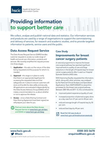 Providing information 
to support better care 
We collect, analyse and publish national data and statistics. Our information services 
and products are used by a range of organisations to support the commissioning 
and delivery of services, for research and academic studies, and to provide targeted 
information to patients, service users and the public. 
Data Access Request Service 
The Data Access Request Service (DARS) handles 
customer requests to access our wide range of 
health and social care information, products and 
services. We recently simplified the request process 
into three stages: 
1. Application – this sets out the nature of the data 
being requested and the purpose for which it is 
needed. 
2. Approval – this stage is in place to verify 
that there is an appropriate legal basis for 
accessing the requested data and that 
safeguards are in place to ensure customers will 
store and handle the data safely and securely. 
All applications are evaluated independently by 
the Data Access Advisory Group (DAAG) which 
makes a recommendation to us about whether 
or not to approve the release. 
3. Access – once a Data Sharing Contract and 
Data Sharing Agreement have been signed we 
will prepare your data for you. 
Find out more about the Data Access 
Request Service at www.hscic.gov.uk/dars 
and DAAG at www.hscic.gov.uk/daag 
Case Study 
Improvements for breast 
cancer surgery patients 
A national programme to improve the breast 
care surgical pathway has reported significant 
improvements to quality of care and large 
reductions in the length of hospital stays for breast 
cancer surgery patients after it used our Hospital 
Episode Statistics (HES) data. 
NHS Improving Quality requested the information, 
which, along with other activities, was analysed 
by the National Clinical Analysis and Specialised 
Applications Team (NATCANSAT) to streamline 
processes for the breast care surgical pathway. 
Between 2007-08 and 2011-12, this contributed to: 
• improved patient experience (quality of care) 
• increased proportion of planned surgery done 
as a day case from 27 per cent to 40 per cent. 
• reduced average length of hospital stay by 50 
per cent. 
• reduced bed days by 49 per cent. 
Read the full case-study at 
www.hscic.gov.uk/breastcancercasestudy 
www.hscic.gov.uk 0300 303 5678 
@hscic enquiries@hscic.gov.uk 
Copyright © 2014 Health and Social Care Information Centre 1 
 