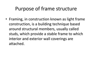 Purpose of frame structure
• Framing, in construction known as light frame
  construction, is a building technique based
  around structural members, usually called
  studs, which provide a stable frame to which
  interior and exterior wall coverings are
  attached.
 
