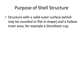 Purpose of Shell Structure
• Structure with a solid outer surface (which
  may be rounded or flat in shape) and a hollow
  inner area; for example a Styrofoam cup.
 