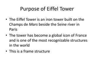 Purpose of Eiffel Tower
• The Eiffel Tower is an iron tower built on the
  Champs de Mars beside the Seine river in
  Paris
• The tower has become a global icon of France
  and is one of the most recognizable structures
  in the world
• This is a frame structure
 