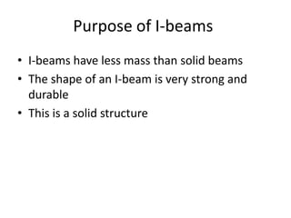 Purpose of I-beams
• I-beams have less mass than solid beams
• The shape of an I-beam is very strong and
  durable
• This is a solid structure
 