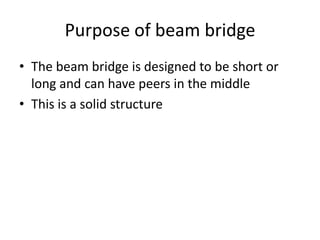 Purpose of beam bridge
• The beam bridge is designed to be short or
  long and can have peers in the middle
• This is a solid structure
 