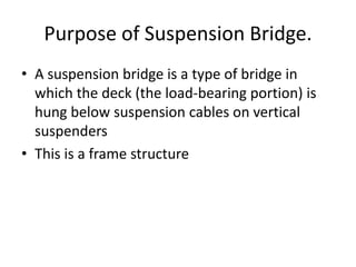 Purpose of Suspension Bridge.
• A suspension bridge is a type of bridge in
  which the deck (the load-bearing portion) is
  hung below suspension cables on vertical
  suspenders
• This is a frame structure
 