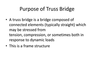 Purpose of Truss Bridge
• A truss bridge is a bridge composed of
  connected elements (typically straight) which
  may be stressed from
  tension, compression, or sometimes both in
  response to dynamic loads
• This is a frame structure
 