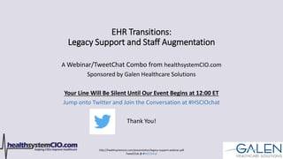 http://healthsystemcio.com/presentation/legacy-support-webinar.pdf
TweetChat @ #HSCIOchat
EHR Transitions:
Legacy Support and Staff Augmentation
A Webinar/TweetChat Combo from healthsystemCIO.com
Sponsored by Galen Healthcare Solutions
Your Line Will Be Silent Until Our Event Begins at 12:00 ET
Jump onto Twitter and Join the Conversation at #HSCIOchat
Thank You!
 