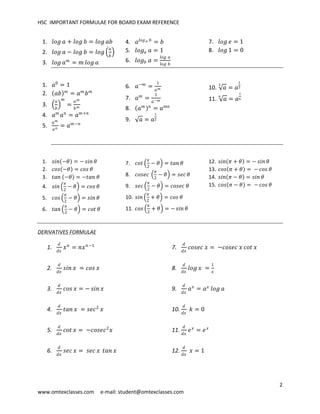 HSC IMPORTANT FORMULAE FOR BOARD EXAM REFERENCE
2
www.omtexclasses.com e-mail: student@omtexclasses.com
1. 𝑙𝑜𝑔 𝑎 + 𝑙𝑜𝑔 𝑏 = 𝑙𝑜𝑔 𝑎𝑏
2. 𝑙𝑜𝑔 𝑎 − 𝑙𝑜𝑔 𝑏 = 𝑙𝑜𝑔
𝑎
𝑏
3. 𝑙𝑜𝑔 𝑎 𝑚
= 𝑚 𝑙𝑜𝑔 𝑎
4. 𝑎𝑙𝑜𝑔 𝑎 𝑏
= 𝑏
5. 𝑙𝑜𝑔 𝑎 𝑎 = 1
6. 𝑙𝑜𝑔 𝑏 𝑎 =
𝑙𝑜𝑔 𝑎
𝑙𝑜𝑔 𝑏
7. 𝑙𝑜𝑔 𝑒 = 1
8. 𝑙𝑜𝑔 1 = 0
1. 𝑎0
= 1
2. 𝑎𝑏 𝑚
= 𝑎 𝑚
𝑏 𝑚
3.
𝑎
𝑏
𝑚
=
𝑎 𝑚
𝑏 𝑚
4. 𝑎 𝑚
𝑎 𝑛
= 𝑎 𝑚+𝑛
5.
𝑎 𝑚
𝑎 𝑛
= 𝑎 𝑚−𝑛
6. 𝑎−𝑚
=
1
𝑎 𝑚
7. 𝑎 𝑚
=
1
𝑎−𝑚
8. 𝑎 𝑚 𝑛
= 𝑎 𝑚𝑛
9. 𝑎 = 𝑎
1
2
10. 𝑎
3
= 𝑎
1
3
11. 𝑎
𝑛
= 𝑎
1
𝑛
1. 𝑠𝑖𝑛 −𝜃 = − 𝑠𝑖𝑛 𝜃
2. 𝑐𝑜𝑠 −𝜃 = 𝑐𝑜𝑠 𝜃
3. 𝑡𝑎𝑛 −𝜃 = −𝑡𝑎𝑛 𝜃
4. 𝑠𝑖𝑛
𝜋
2
− 𝜃 = 𝑐𝑜𝑠 𝜃
5. 𝑐𝑜𝑠
𝜋
2
− 𝜃 = 𝑠𝑖𝑛 𝜃
6. 𝑡𝑎𝑛
𝜋
2
− 𝜃 = 𝑐𝑜𝑡 𝜃
7. 𝑐𝑜𝑡
𝜋
2
− 𝜃 = 𝑡𝑎𝑛 𝜃
8. 𝑐𝑜𝑠𝑒𝑐
𝜋
2
− 𝜃 = 𝑠𝑒𝑐 𝜃
9. 𝑠𝑒𝑐
𝜋
2
− 𝜃 = 𝑐𝑜𝑠𝑒𝑐 𝜃
10. 𝑠𝑖𝑛
𝜋
2
+ 𝜃 = 𝑐𝑜𝑠 𝜃
11. 𝑐𝑜𝑠
𝜋
2
+ 𝜃 = − 𝑠𝑖𝑛 𝜃
12. 𝑠𝑖𝑛 𝜋 + 𝜃 = − 𝑠𝑖𝑛 𝜃
13. 𝑐𝑜𝑠 𝜋 + 𝜃 = − 𝑐𝑜𝑠 𝜃
14. 𝑠𝑖𝑛 𝜋 − 𝜃 = 𝑠𝑖𝑛 𝜃
15. 𝑐𝑜𝑠 𝜋 − 𝜃 = − 𝑐𝑜𝑠 𝜃
DERIVATIVES FORMULAE
1.
𝑑
𝑑𝑥
𝑥 𝑛
= 𝑛𝑥 𝑛−1
2.
𝑑
𝑑𝑥
𝑠𝑖𝑛 𝑥 = 𝑐𝑜𝑠 𝑥
3.
𝑑
𝑑𝑥
𝑐𝑜𝑠 𝑥 = − 𝑠𝑖𝑛 𝑥
4.
𝑑
𝑑𝑥
𝑡𝑎𝑛 𝑥 = 𝑠𝑒𝑐2
𝑥
5.
𝑑
𝑑𝑥
𝑐𝑜𝑡 𝑥 = −𝑐𝑜𝑠𝑒𝑐2
𝑥
6.
𝑑
𝑑𝑥
𝑠𝑒𝑐 𝑥 = 𝑠𝑒𝑐 𝑥 𝑡𝑎𝑛 𝑥
7.
𝑑
𝑑𝑥
𝑐𝑜𝑠𝑒𝑐 𝑥 = −𝑐𝑜𝑠𝑒𝑐 𝑥 𝑐𝑜𝑡 𝑥
8.
𝑑
𝑑𝑥
𝑙𝑜𝑔 𝑥 =
1
𝑥
9.
𝑑
𝑑𝑥
𝑎 𝑥
= 𝑎 𝑥
𝑙𝑜𝑔 𝑎
10.
𝑑
𝑑𝑥
𝑘 = 0
11.
𝑑
𝑑𝑥
𝑒 𝑥
= 𝑒 𝑥
12.
𝑑
𝑑𝑥
𝑥 = 1
 