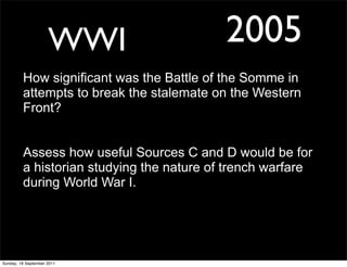 WWI                   2005
         How significant was the Battle of the Somme in
         attempts to break the stalemate on the Western
         Front?


         Assess how useful Sources C and D would be for
         a historian studying the nature of trench warfare
         during World War I.




Sunday, 18 September 2011
 