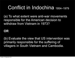 Conflict in Indochina 1954–1979
       (a) To what extent were anti-war movements
       responsible for the American decision to
       withdraw from Vietnam in 1973?

       OR

       (b) Evaluate the view that US intervention was
       primarily responsible for the suffering of
       villagers in South Vietnam and Cambodia.


Sunday, 18 September 2011
 