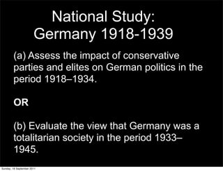 National Study:
                       Germany 1918-1939
        (a) Assess the impact of conservative
        parties and elites on German politics in the
        period 1918–1934.

        OR

        (b) Evaluate the view that Germany was a
        totalitarian society in the period 1933–
        1945.
Sunday, 18 September 2011
 