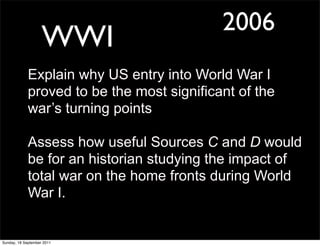 2006
                    WWI
             Explain why US entry into World War I
             proved to be the most significant of the
             war’s turning points

             Assess how useful Sources C and D would
             be for an historian studying the impact of
             total war on the home fronts during World
             War I.


Sunday, 18 September 2011
 