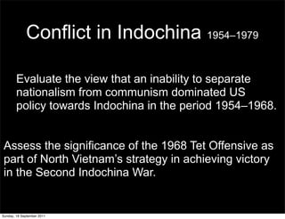 Conflict in Indochina 1954–1979

        Evaluate the view that an inability to separate
        nationalism from communism dominated US
        policy towards Indochina in the period 1954–1968.


Assess the significance of the 1968 Tet Offensive as
part of North Vietnam’s strategy in achieving victory
in the Second Indochina War.


Sunday, 18 September 2011
 