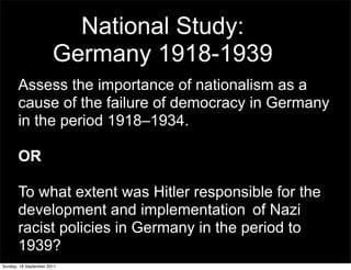 National Study:
                       Germany 1918-1939
       Assess the importance of nationalism as a
       cause of the failure of democracy in Germany
       in the period 1918–1934.

       OR

       To what extent was Hitler responsible for the
       development and implementation of Nazi
       racist policies in Germany in the period to
       1939?
Sunday, 18 September 2011
 