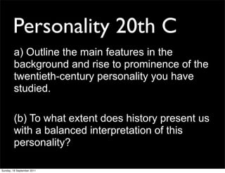 Personality 20th C
        a) Outline the main features in the
        background and rise to prominence of the
        twentieth-century personality you have
        studied.

        (b) To what extent does history present us
        with a balanced interpretation of this
        personality?

Sunday, 18 September 2011
 