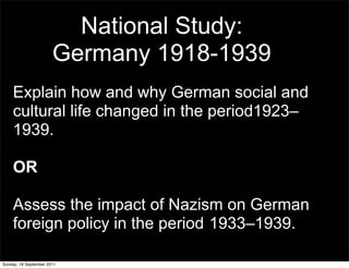 National Study:
                       Germany 1918-1939
    Explain how and why German social and
    cultural life changed in the period1923–
    1939.

    OR

    Assess the impact of Nazism on German
    foreign policy in the period 1933–1939.

Sunday, 18 September 2011
 