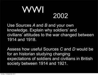WWI
                                    2002
          Use Sources A and B and your own
          knowledge. Explain why soldiers’ and
          civilians’ attitudes to the war changed between
          1914 and 1918.

          Assess how useful Sources C and D would be
          for an historian studying changing
          expectations of soldiers and civilians in British
          society between 1914 and 1921.

Sunday, 18 September 2011
 