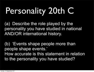 Personality 20th C
      (a) Describe the role played by the
      personality you have studied in national
      AND/OR international history.

      (b) ‘Events shape people more than
      people shape events.’
      How accurate is this statement in relation
      to the personality you have studied?

Sunday, 18 September 2011
 
