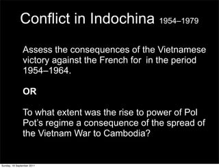 Conflict in Indochina 1954–1979
               Assess the consequences of the Vietnamese
               victory against the French for in the period
               1954–1964.

               OR

               To what extent was the rise to power of Pol
               Pot’s regime a consequence of the spread of
               the Vietnam War to Cambodia?


Sunday, 18 September 2011
 