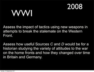 2008
                  WWI
    Assess the impact of tactics using new weapons in
    attempts to break the stalemate on the Western
    Front.

    Assess how useful Sources C and D would be for a
    historian studying the variety of attitudes to the war
    on the home fronts and how they changed over time
    in Britain and Germany.


Sunday, 18 September 2011
 