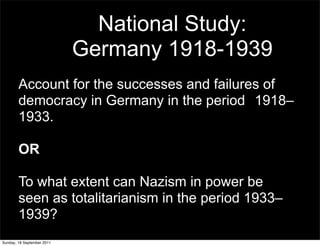 National Study:
                            Germany 1918-1939
        Account for the successes and failures of
        democracy in Germany in the period 1918–
        1933.

        OR

        To what extent can Nazism in power be
        seen as totalitarianism in the period 1933–
        1939?
Sunday, 18 September 2011
 
