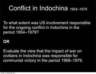 Conflict in Indochina 1954–1979

    To what extent was US involvement responsible
    for the ongoing conflict in Indochina in the
    period 1954–1979?

    OR

    Evaluate the view that the impact of war on
    civilians in Indochina was responsible for
    communist victory in the period 1968–1979.

Sunday, 18 September 2011
 