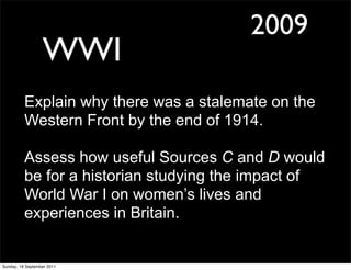 2009
                  WWI
          Explain why there was a stalemate on the
          Western Front by the end of 1914.

          Assess how useful Sources C and D would
          be for a historian studying the impact of
          World War I on women’s lives and
          experiences in Britain.


Sunday, 18 September 2011
 