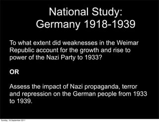 National Study:
                            Germany 1918-1939
        To what extent did weaknesses in the Weimar
        Republic account for the growth and rise to
        power of the Nazi Party to 1933?

        OR

        Assess the impact of Nazi propaganda, terror
        and repression on the German people from 1933
        to 1939.

Sunday, 18 September 2011
 