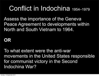 Conflict in Indochina 1954–1979
     Assess the importance of the Geneva
     Peace Agreement to developments within
     North and South Vietnam to 1964.

     OR

     To what extent were the anti-war
     movements in the United States responsible
     for communist victory in the Second
     Indochina War?
Sunday, 18 September 2011
 