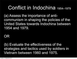 Conflict in Indochina 1954–1979
       (a) Assess the importance of anti-
       communism in shaping the policies of the
       United States towards Indochina between
       1954 and 1979.

       OR

       (b) Evaluate the effectiveness of the
       strategies and tactics used by soldiers in
       Vietnam between 1960 and 1975.
Sunday, 18 September 2011
 