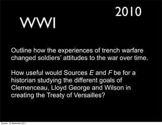 2010
                  WWI
          Outline how the experiences of trench warfare
          changed soldiers’ attitudes to the war over time.

          How useful would Sources E and F be for a
          historian studying the different goals of
          Clemenceau, Lloyd George and Wilson in
          creating the Treaty of Versailles?



Sunday, 18 September 2011
 
