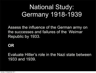 National Study:
                            Germany 1918-1939
            Assess the influence of the German army on
            the successes and failures of the Weimar
            Republic by 1933.

            OR

            Evaluate Hitler’s role in the Nazi state between
            1933 and 1939.

Sunday, 18 September 2011
 