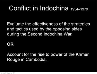 Conflict in Indochina 1954–1979

          Evaluate the effectiveness of the strategies
          and tactics used by the opposing sides
          during the Second Indochina War.

          OR

          Account for the rise to power of the Khmer
          Rouge in Cambodia.

Sunday, 18 September 2011
 