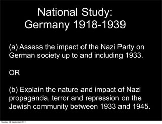 National Study:
                       Germany 1918-1939
       (a) Assess the impact of the Nazi Party on
       German society up to and including 1933.

       OR

       (b) Explain the nature and impact of Nazi
       propaganda, terror and repression on the
       Jewish community between 1933 and 1945.
Sunday, 18 September 2011
 
