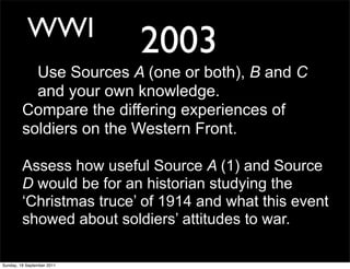 WWI
                            2003
           Use Sources A (one or both), B and C
           and your own knowledge.
         Compare the differing experiences of
         soldiers on the Western Front.

         Assess how useful Source A (1) and Source
         D would be for an historian studying the
         ‘Christmas truce’ of 1914 and what this event
         showed about soldiers’ attitudes to war.

Sunday, 18 September 2011
 