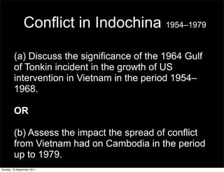 Conflict in Indochina 1954–1979

         (a) Discuss the significance of the 1964 Gulf
         of Tonkin incident in the growth of US
         intervention in Vietnam in the period 1954–
         1968.

         OR

         (b) Assess the impact the spread of conflict
         from Vietnam had on Cambodia in the period
         up to 1979.
Sunday, 18 September 2011
 