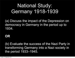 National Study:
                       Germany 1918-1939
         (a) Discuss the impact of the Depression on
         democracy in Germany in the period up to
         1934.

         OR

         (b) Evaluate the success of the Nazi Party in
         transforming Germany into a Nazi society in
         the period 1933–1945.
Sunday, 18 September 2011
 