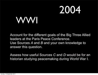 2004
                            WWI
               Account for the different goals of the Big Three Allied
               leaders at the Paris Peace Conference.
               Use Sources A and B and your own knowledge to
               answer this question.

               Assess how useful Sources C and D would be for an
               historian studying peacemaking during World War I.



Sunday, 18 September 2011
 