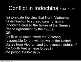 Conflict in Indochina 1954–1979
         (a) Evaluate the view that North Vietnam’s
         determination to spread communism in
         Indochina caused the failure of the Geneva
         Peace Agreement by the 1960s.
         OR
         (b) To what extent were the Vietcong
         responsible for the withdrawal of the United
         States from Vietnam and the eventual defeat of
         the South Vietnamese forces in
         the period 1968–1975?

Sunday, 18 September 2011
 